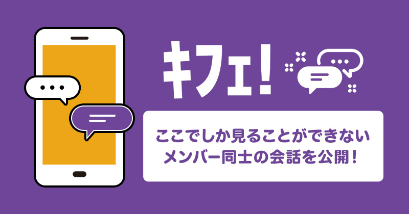 ｷﾌｪ!ここでしか見ることができない、メンバー同士の会話を公開！